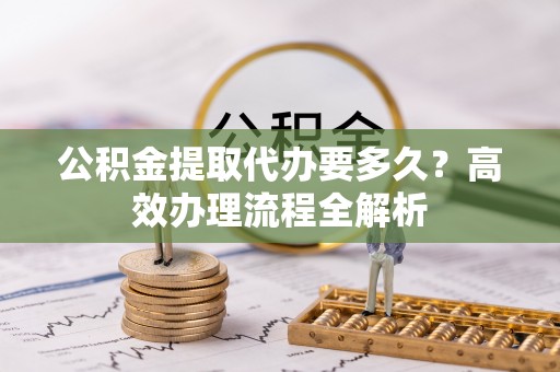泗县公积金提取代办要多久？高效办理流程全解析