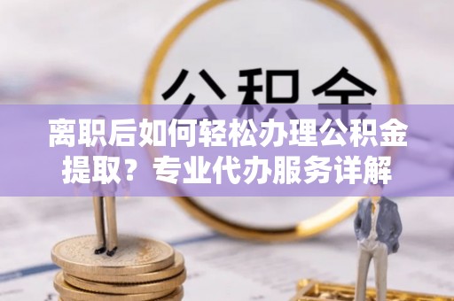 泗县离职后如何轻松办理公积金提取？专业代办服务详解