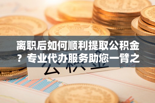 泗县离职后如何顺利提取公积金？专业代办服务助您一臂之力