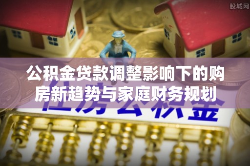 泗县公积金贷款调整影响下的购房新趋势与家庭财务规划