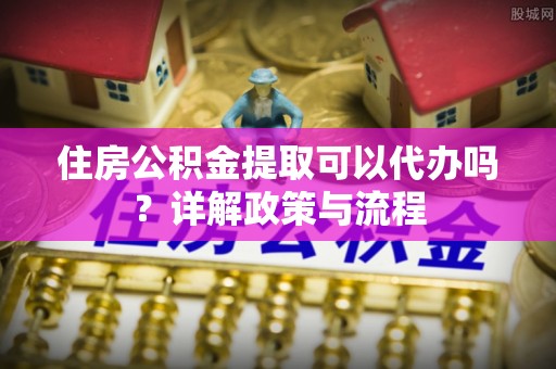 泗县住房公积金提取可以代办吗？详解政策与流程