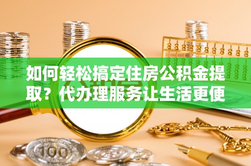 泗县如何轻松搞定住房公积金提取？代办理服务让生活更便捷！