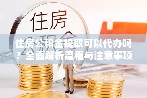 泗县住房公积金提取可以代办吗？全面解析流程与注意事项