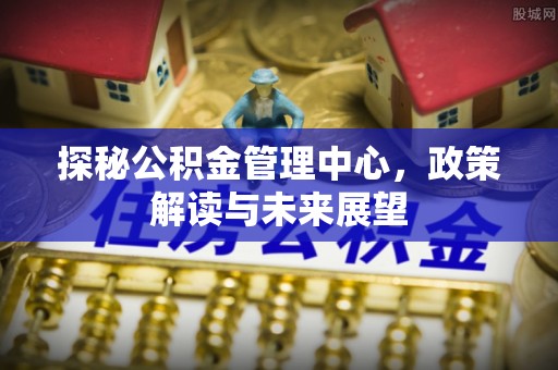 泗县探秘公积金管理中心，政策解读与未来展望