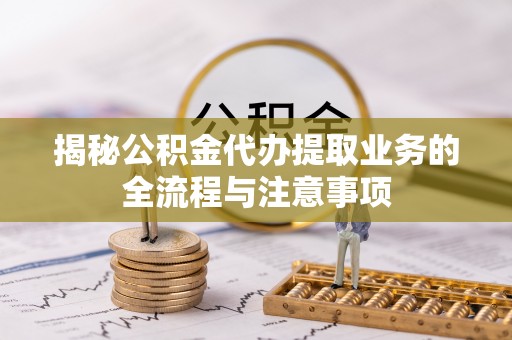 泗县揭秘公积金代办提取业务的全流程与注意事项