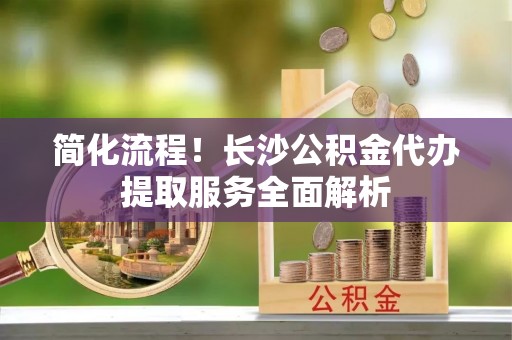 泗县简化流程！长沙公积金代办提取服务全面解析