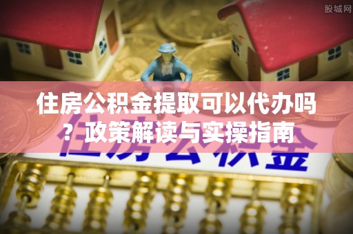 泗县住房公积金提取可以代办吗？政策解读与实操指南