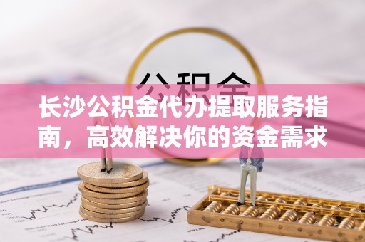 泗县长沙公积金代办提取服务指南，高效解决你的资金需求