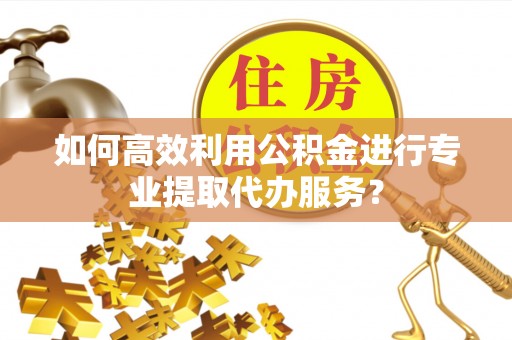 泗县如何高效利用公积金进行专业提取代办服务？