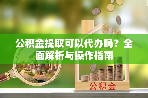 泗县公积金提取可以代办吗？全面解析与操作指南