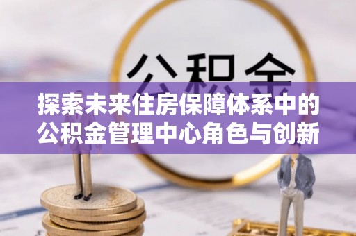 泗县探索未来住房保障体系中的公积金管理中心角色与创新
