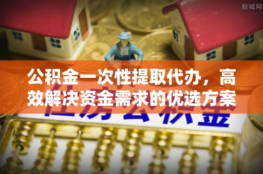 泗县公积金一次性提取代办，高效解决资金需求的优选方案
