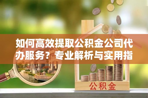 泗县如何高效提取公积金公司代办服务？专业解析与实用指南